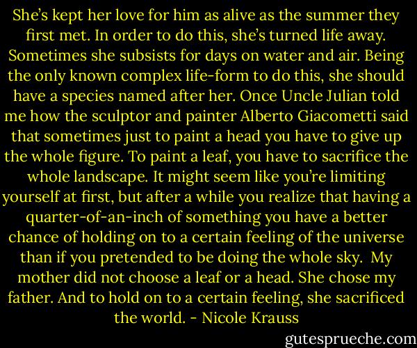 She’s kept her love for him as alive as the summer they first met. In order to do this, she’s turned life away. Sometimes she subsists for days on water and air. Being the only known complex life-form to do this, she should have a species named after her. Once Uncle Julian told me how the sculptor and painter Alberto Giacometti said that sometimes just to paint a head you have to give up the whole figure. To paint a leaf, you have to sacrifice the whole landscape. It might seem like you’re limiting yourself at first, but after a while you realize that having a quarter-of-an-inch of something you have a better chance of holding on to a certain feeling of the universe than if you pretended to be doing the whole sky.<br /><br />My mother did not choose a leaf or a head. She chose my father. And to hold on to a certain feeling, she sacrificed the world. - Nicole Krauss