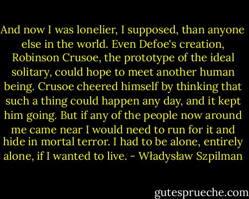 And now I was lonelier, I supposed, than anyone else in the world. Even Defoe's creation, Robinson Crusoe, the prototype of the ideal solitary, could hope to meet another human being. Crusoe cheered himself by thinking that such a thing could happen any day, and it kept him going. But if any of the people now around me came near I would need to run for it and hide in mortal terror. I had to be alone, entirely alone, if I wanted to live. - Władysław Szpilman