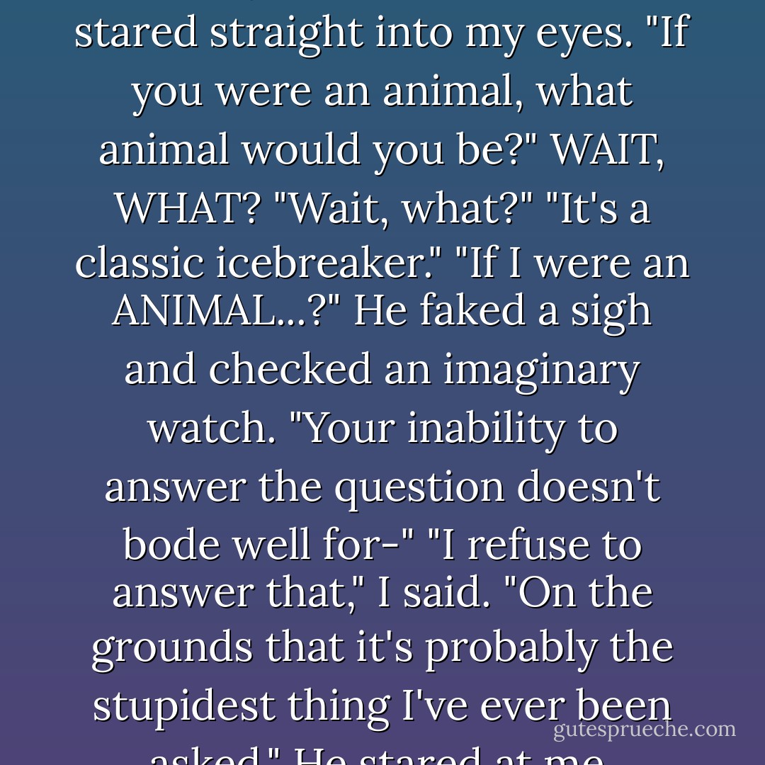 Oh." He sat in confused silence for a few seconds. "Can I ask you a very serious question?"<br />"I rather you didn't," I said.<br />He stared straight into my eyes. "If you were an animal, what animal would you be?"<br />WAIT, WHAT? "Wait, what?"<br />"It's a classic icebreaker."<br />"If I were an ANIMAL...?"<br />He faked a sigh and checked an imaginary watch. "Your inability to answer the question doesn't bode well for-"<br />"I refuse to answer that," I said. "On the grounds that it's probably the stupidest thing I've ever been asked."<br />He stared at me, frowning. "I hear your subconscious saying MONKEY. - Katie Alender
