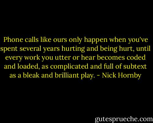 Phone calls like ours only happen when you've spent several years hurting and being hurt, until every work you utter or hear becomes coded and loaded, as complicated and full of subtext as a bleak and brilliant play. - Nick Hornby