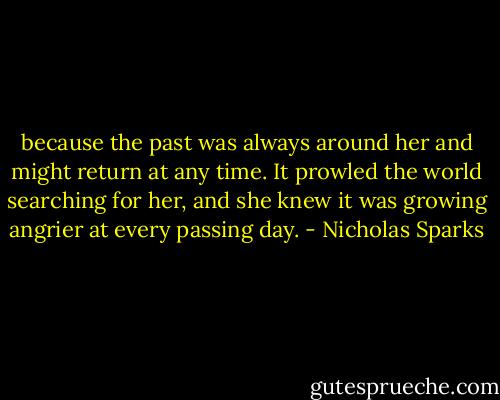 because the past was always around her and might return at any time. It prowled the world searching for her, and she knew it was growing angrier at every passing day. - Nicholas Sparks