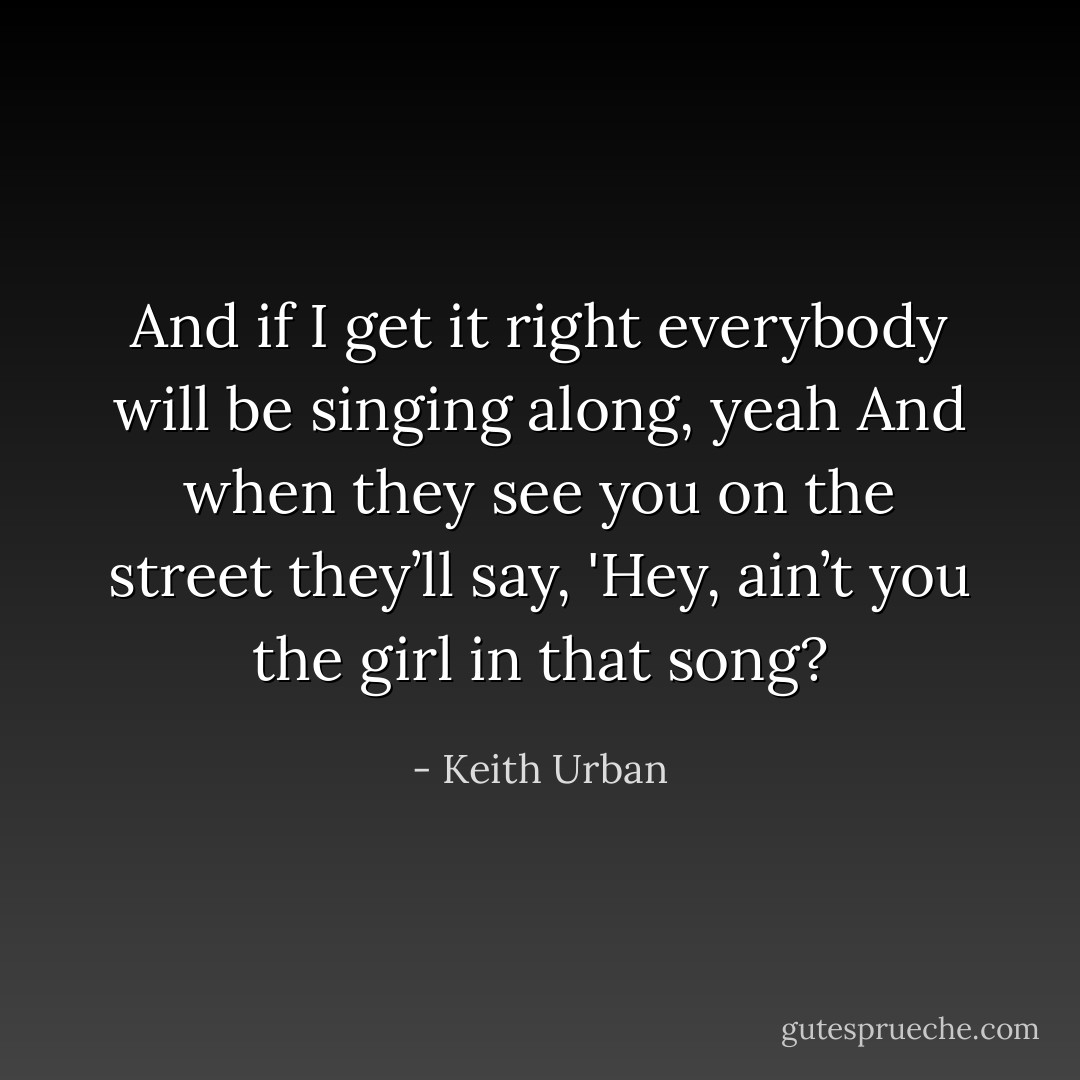 And if I get it right everybody will be singing along, yeah<br />And when they see you on the street they’ll say,<br />'Hey, ain’t you the girl in that song? - Keith Urban