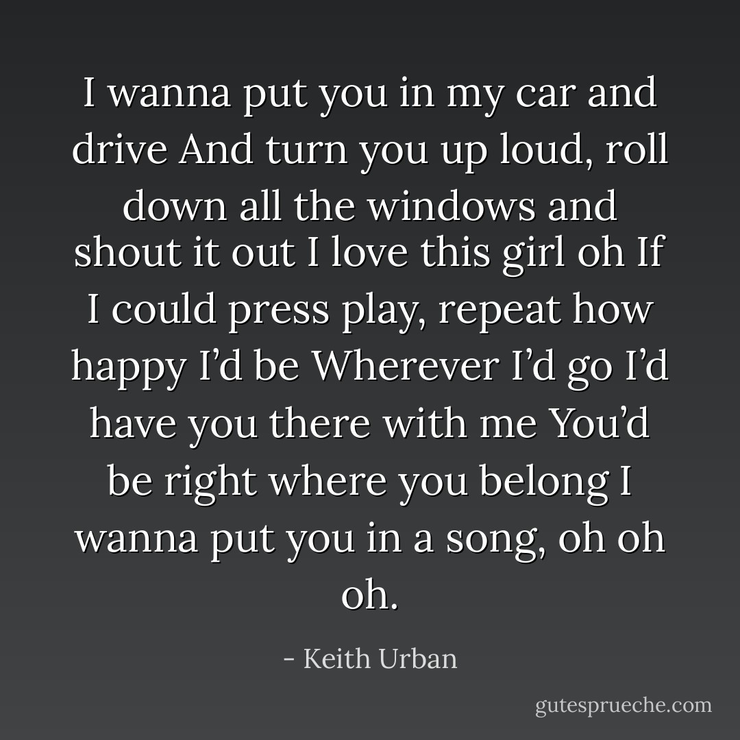 I wanna put you in my car and drive<br />And turn you up loud, roll down all the windows and shout it out<br />I love this girl oh<br />If I could press play, repeat how happy I’d be<br />Wherever I’d go I’d have you there with me<br />You’d be right where you belong<br />I wanna put you in a song, oh oh oh. - Keith Urban