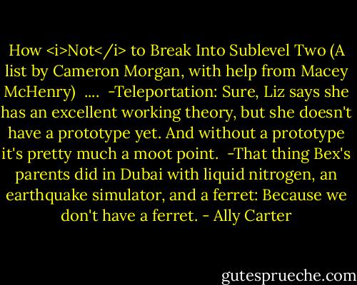 How <i>Not</i> to Break Into Sublevel Two<br />(A list by Cameron Morgan, with help from Macey McHenry)<br /><br />....<br /><br />-Teleportation: Sure, Liz says she has an excellent working theory, but she doesn't have a prototype yet. And without a prototype it's pretty much a moot point.<br /><br />-That thing Bex's parents did in Dubai with liquid nitrogen, an earthquake simulator, and a ferret: Because we don't have a ferret. - Ally Carter