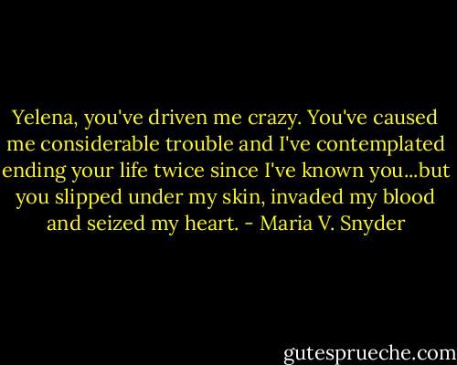 Yelena, you've driven me crazy. You've caused me considerable trouble and I've contemplated ending your life twice since I've known you...but you slipped under my skin, invaded my blood and seized my heart. - Maria V. Snyder