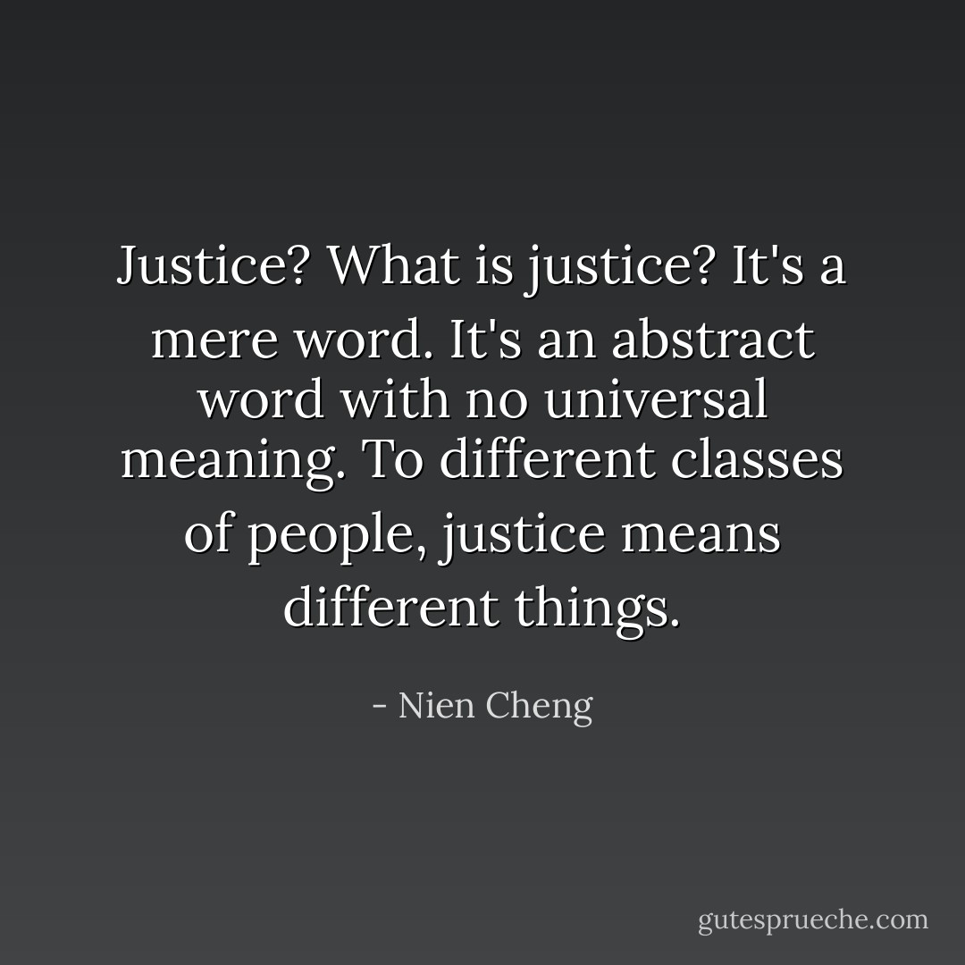 Justice? What is justice? It's a mere word. It's an abstract word with no universal meaning. To different classes of people, justice means different things. - Nien Cheng