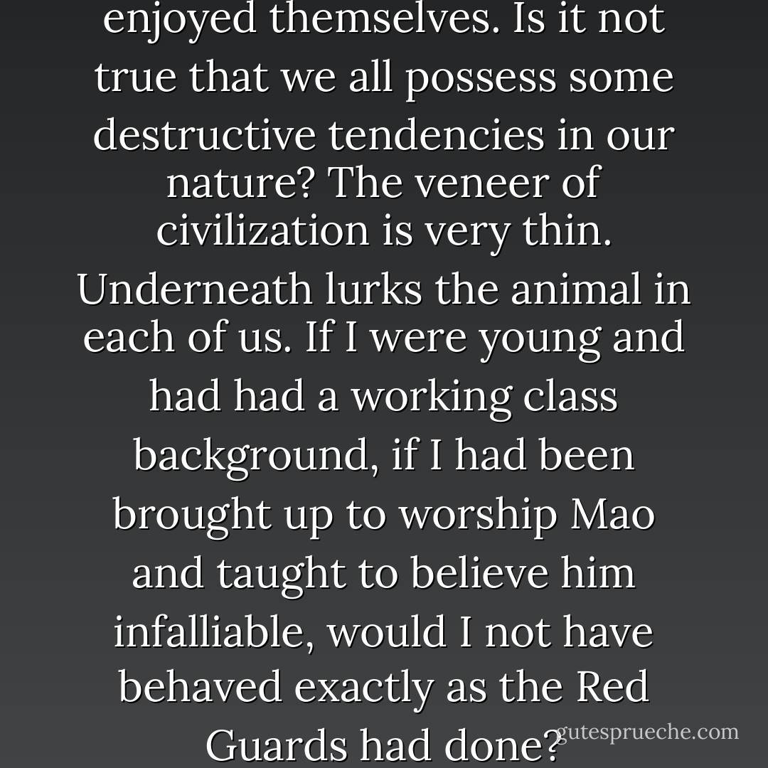 I supposed the Red Guards had enjoyed themselves. Is it not true that we all possess some destructive tendencies in our nature? The veneer of civilization is very thin. Underneath lurks the animal in each of us. If I were young and had had a working class background, if I had been brought up to worship Mao and taught to believe him infalliable, would I not have behaved exactly as the Red Guards had done? - Nien Cheng