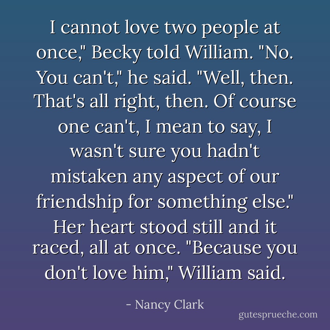 I cannot love two people at once," Becky told William.<br />"No. You can't," he said.<br />"Well, then. That's all right, then. Of course one can't, I mean to say, I wasn't sure you hadn't mistaken any aspect of our friendship for something else." Her heart stood still and it raced, all at once.<br />"Because you don't love him," William said. - Nancy Clark