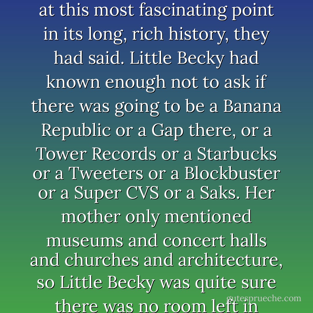 What a lucky girl you are to have this opportunity to live in one of the world's great cities at this most fascinating point in its long, rich history, they had said. Little Becky had known enough not to ask if there was going to be a Banana Republic or a Gap there, or a Tower Records or a Starbucks or a Tweeters or a Blockbuster or a Super CVS or a Saks. Her mother only mentioned museums and concert halls and churches and architecture, so Little Becky was quite sure there was no room left in Prague for anything good to be built. - Nancy Clark