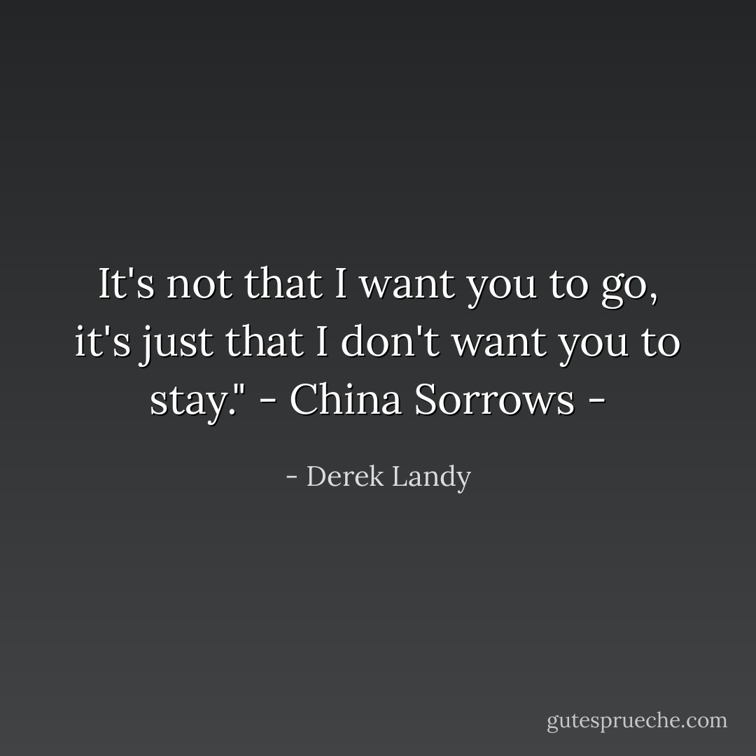 It's not that I want you to go, it's just that I don't want you to stay." - China Sorrows - - Derek Landy
