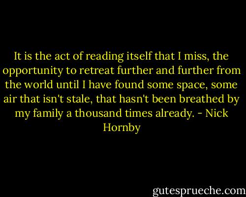 It is the act of reading itself that I miss, the opportunity to retreat further and further from the world until I have found some space, some air that isn't stale, that hasn't been breathed by my family a thousand times already. - Nick Hornby