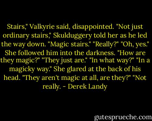Stairs," Valkyrie said, disappointed.<br />"Not just ordinary stairs," Skulduggery told her as he led the way down. "Magic stairs."<br />"Really?"<br />"Oh, yes."<br />She followed him into the darkness. "How are they magic?"<br />"They just are."<br />"In what way?"<br />"In a magicky way."<br />She glared at the back of his head. "They aren't magic at all, are they?"<br />"Not really. - Derek Landy