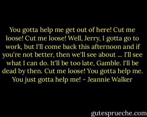 You gotta help me get out of here! Cut me loose! Cut me loose!<br />Well, Jerry, I gotta go to work, but I'll come back this afternoon and if you're not better, then we'll see about ... I'll see what I can do.<br />It'll be too late, Gamble. I'll be dead by then. Cut me loose! You gotta help me. You just gotta help me! - Jeannie Walker