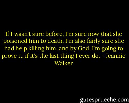 If I wasn't sure before, I'm sure now that she poisoned him to death. I'm also fairly sure she had help killing him, and by God, I'm going to prove it, if it's the last thing I ever do. - Jeannie Walker