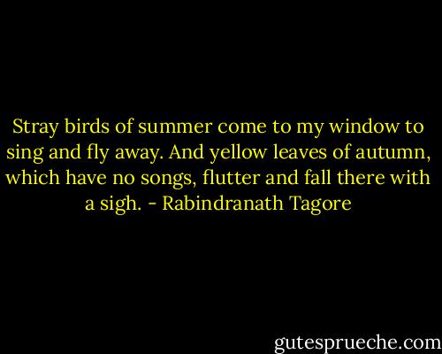Stray birds of summer come to my window to sing and fly away. And yellow leaves of autumn, which have no songs, flutter and fall there with a sigh. - Rabindranath Tagore