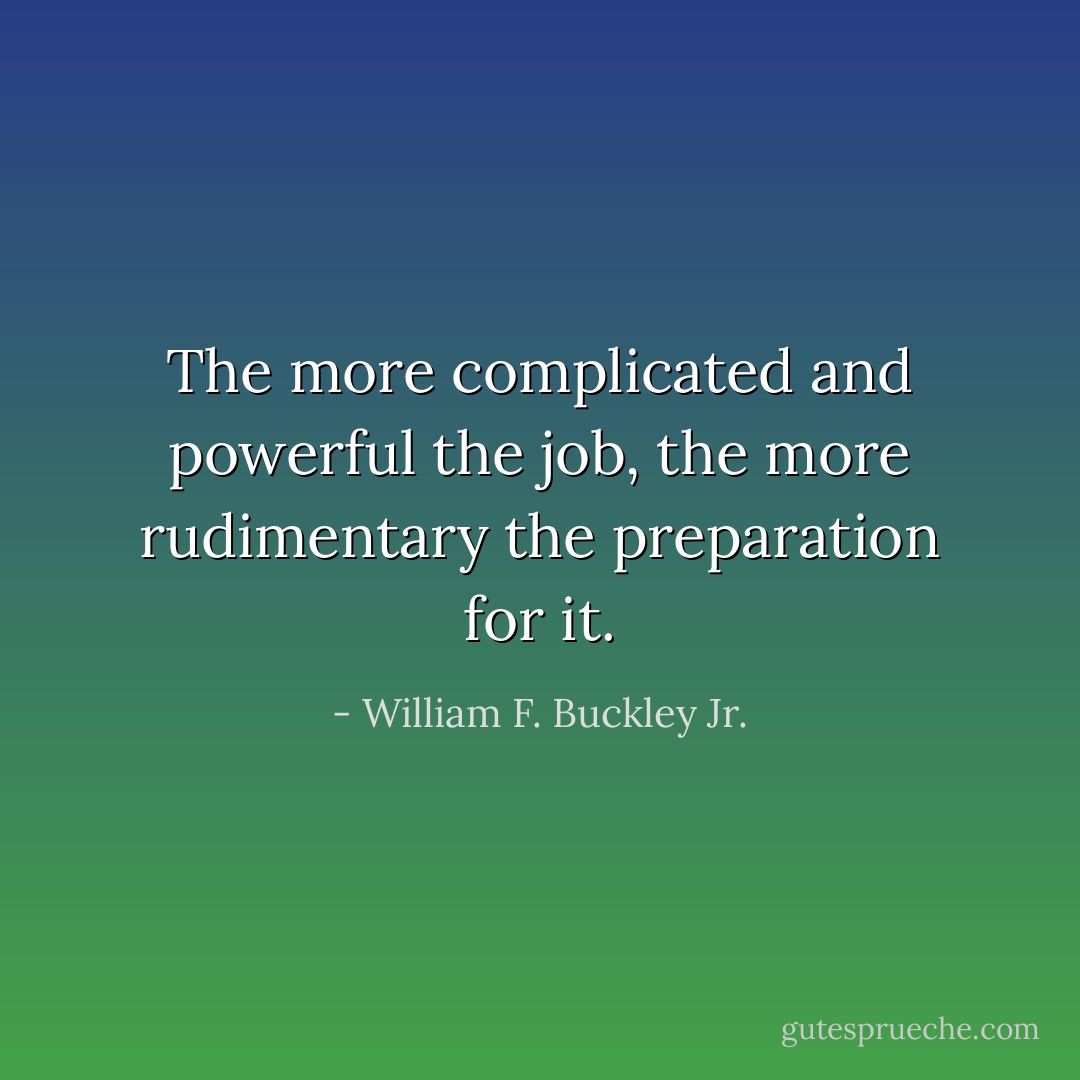 The more complicated and powerful the job, the more rudimentary the preparation for it. - William F. Buckley Jr.