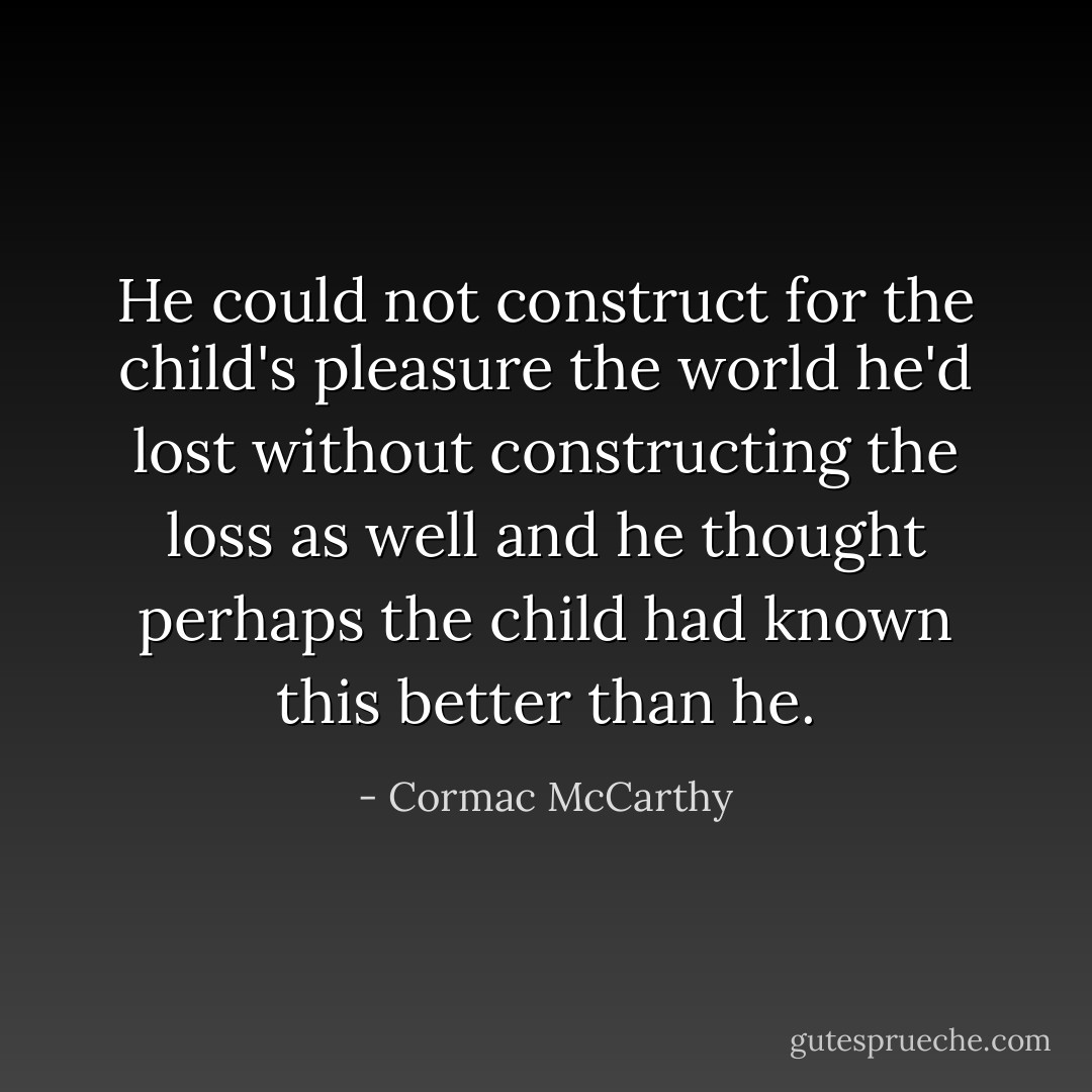 He could not construct for the child's pleasure the world he'd lost without constructing the loss as well and he thought perhaps the child had known this better than he. - Cormac McCarthy