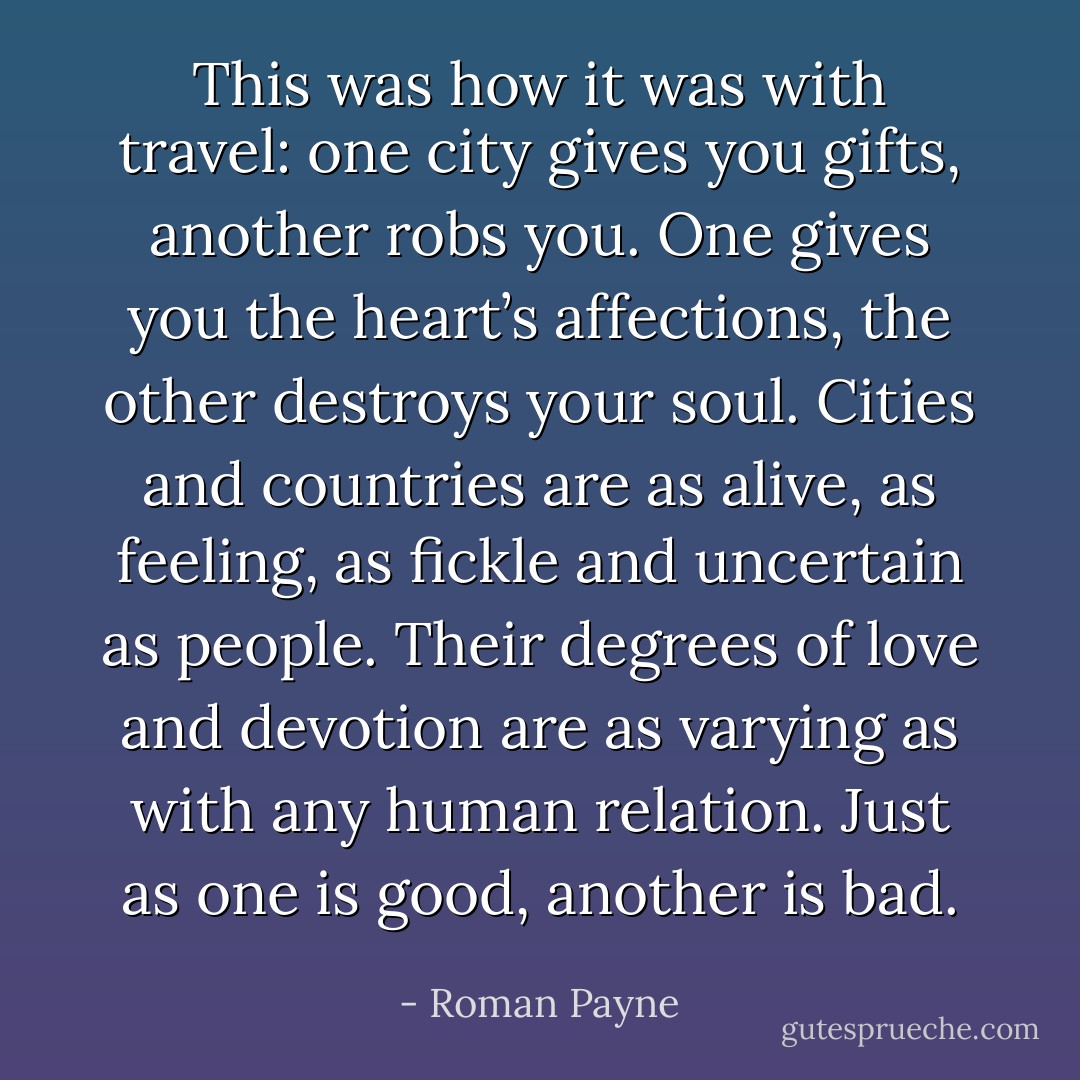 This was how it was with travel: one city gives you gifts, another robs you. One gives you the heart’s affections, the other destroys your soul. Cities and countries are as alive, as feeling, as fickle and uncertain as people. Their degrees of love and devotion are as varying as with any human relation. Just as one is good, another is bad. - Roman Payne