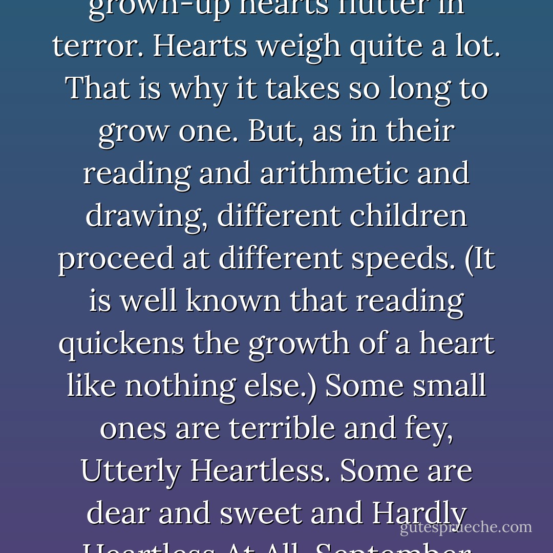 One ought not to judge her: all children are Heartless. They have not grown a heart yet, which is why they can climb high trees and say shocking things and leap so very high grown-up hearts flutter in terror. Hearts weigh quite a lot. That is why it takes so long to grow one. But, as in their reading and arithmetic and drawing, different children proceed at different speeds. (It is well known that reading quickens the growth of a heart like nothing else.) Some small ones are terrible and fey, Utterly Heartless. Some are dear and sweet and Hardly Heartless At All. September stood very generally in the middle on the day the Green Wind took her, Somewhat Heartless, and Somewhat Grown. - Catherynne M. Valente