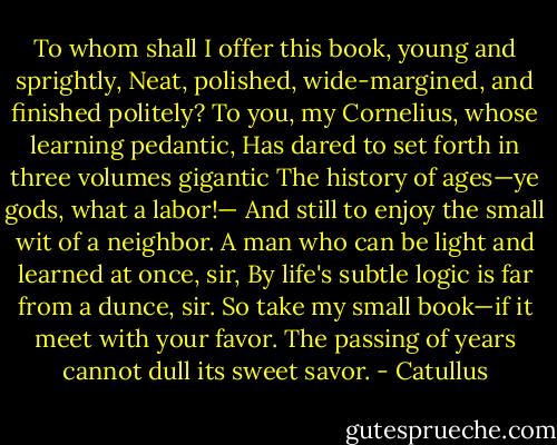 To whom shall I offer this book, young and sprightly,<br />Neat, polished, wide-margined, and finished politely?<br />To you, my Cornelius, whose learning pedantic,<br />Has dared to set forth in three volumes gigantic<br />The history of ages—ye gods, what a labor!—<br />And still to enjoy the small wit of a neighbor.<br />A man who can be light and learned at once, sir,<br />By life's subtle logic is far from a dunce, sir.<br />So take my small book—if it meet with your favor.<br />The passing of years cannot dull its sweet savor. - Catullus