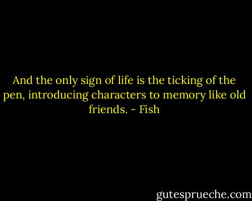 And the only sign of life is the ticking of the pen, introducing characters to memory like old friends. - Fish