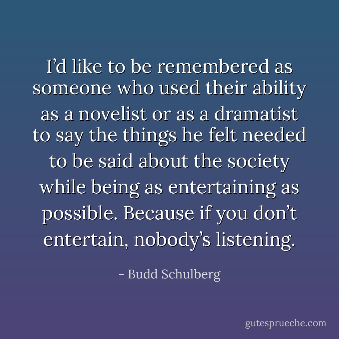 I’d like to be remembered as someone who used their ability as a novelist or as a dramatist to say the things he felt needed to be said about the society while being as entertaining as possible. Because if you don’t entertain, nobody’s listening. - Budd Schulberg