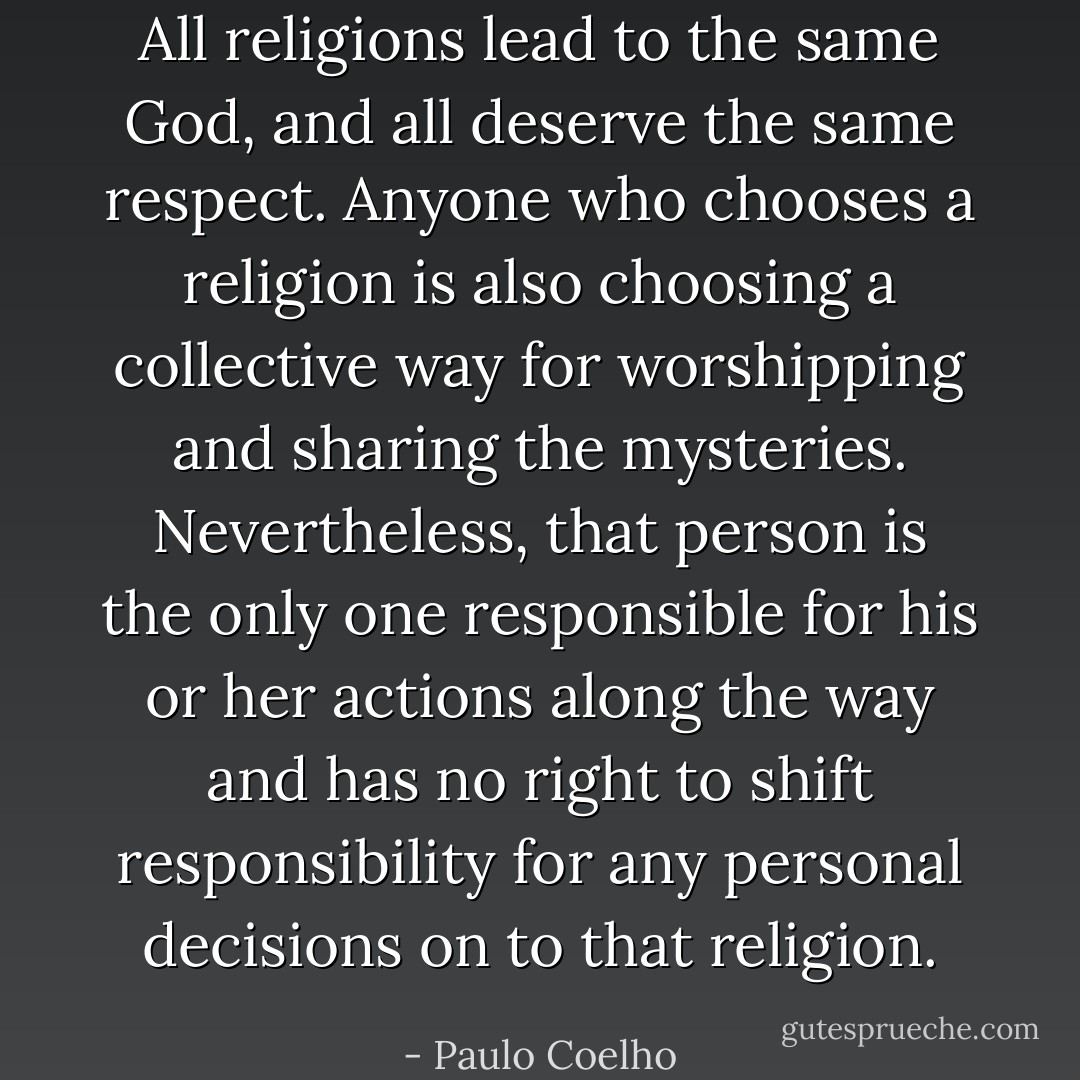 All religions lead to the same God, and all deserve the same respect. Anyone who chooses a religion is also choosing a collective way for worshipping and sharing the mysteries. Nevertheless, that person is the only one responsible for his or her actions along the way and has no right to shift responsibility for any personal decisions on to that religion. - Paulo Coelho