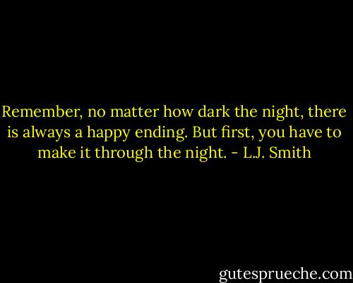 Remember, no matter how dark the night, there is always a happy ending. But first, you have to make it through the night. - L.J. Smith