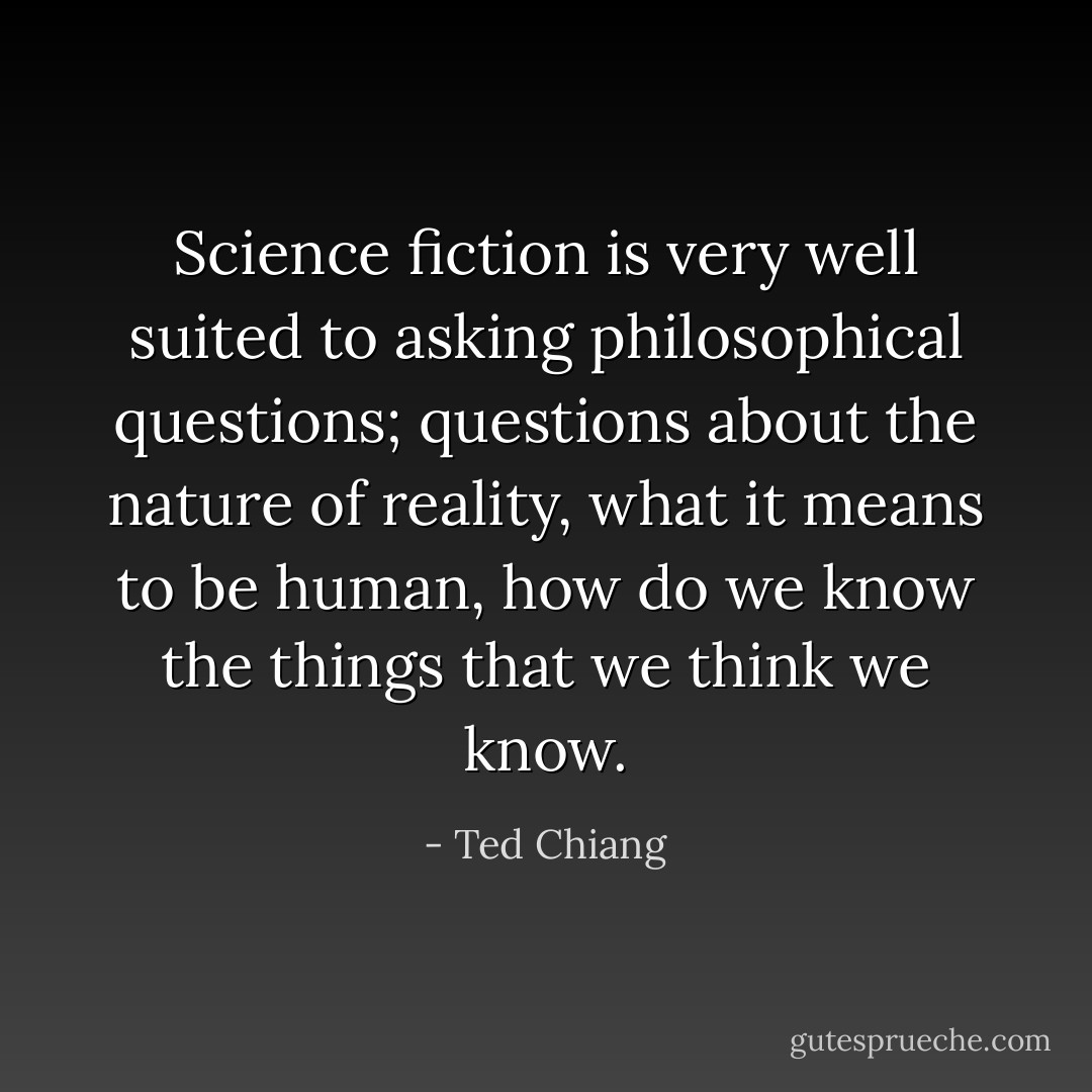 Science fiction is very well suited to asking philosophical questions; questions about the nature of reality, what it means to be human, how do we know the things that we think we know. - Ted Chiang
