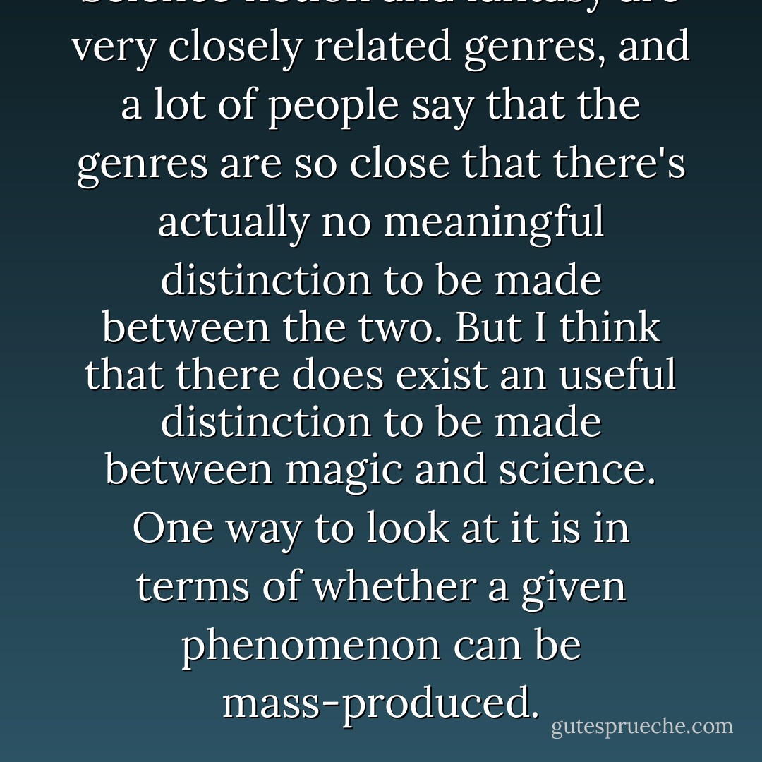 Science fiction and fantasy are very closely related genres, and a lot of people say that the genres are so close that there's actually no meaningful distinction to be made between the two. But I think that there does exist an useful distinction to be made between magic and science. One way to look at it is in terms of whether a given phenomenon can be mass-produced. - Ted Chiang