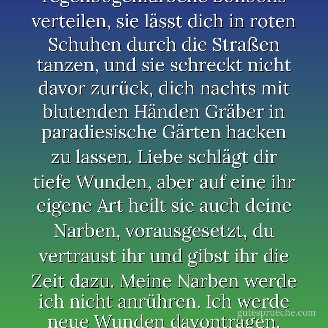 Das habe ich gelernt: Liebe ist ein Wort, das du nur mit blutroter Tinte schreiben solltest. Liebe treibt dich dazu, die seltsamsten Dinge zu tun. Sie lässt dich regenbogenfarbene Bonbons verteilen, sie lässt dich in roten Schuhen durch die Straßen tanzen, und sie schreckt nicht davor zurück, dich nachts mit blutenden Händen Gräber in paradiesische Gärten hacken zu lassen. Liebe schlägt dir tiefe Wunden, aber auf eine ihr eigene Art heilt sie auch deine Narben, vorausgesetzt, du vertraust ihr und gibst ihr die Zeit dazu. Meine Narben werde ich nicht anrühren. Ich werde neue Wunden davontragen, noch ehe die alten verheilt sind, und ich werde anderen Menschen Wunden zufügen. Jeder von uns trägt ein Messer." (S.456f.) - Andreas Steinhöfel