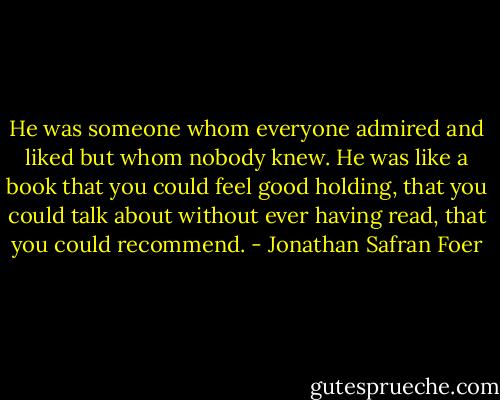 He was someone whom everyone admired and liked but whom nobody knew. He was like a book that you could feel good holding, that you could talk about without ever having read, that you could recommend. - Jonathan Safran Foer
