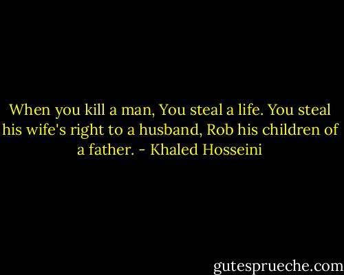 When you kill a man, You steal a life. You steal his wife's right to a husband, Rob his children of a father. - Khaled Hosseini