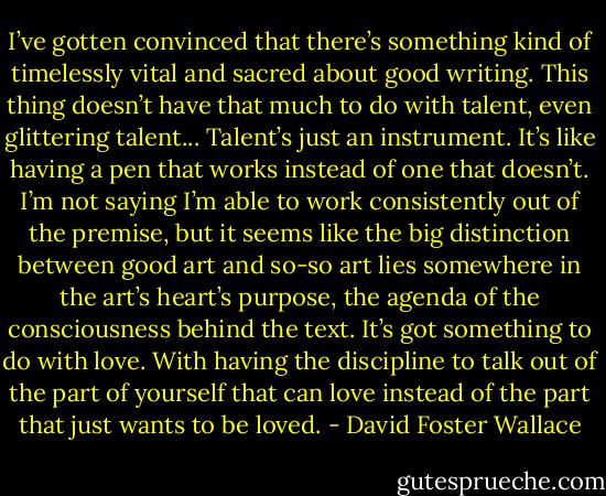 I’ve gotten convinced that there’s something kind of timelessly vital and sacred about good writing. This thing doesn’t have that much to do with talent, even glittering talent... Talent’s just an instrument. It’s like having a pen that works instead of one that doesn’t. I’m not saying I’m able to work consistently out of the premise, but it seems like the big distinction between good art and so-so art lies somewhere in the art’s heart’s purpose, the agenda of the consciousness behind the text. It’s got something to do with love. With having the discipline to talk out of the part of yourself that can love instead of the part that just wants to be loved. - David Foster Wallace