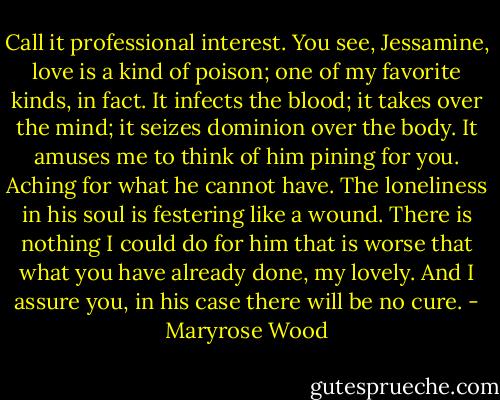Call it professional interest. You see, Jessamine, love is a kind of poison; one of my favorite kinds, in fact. It infects the blood; it takes over the mind; it seizes dominion over the body. It amuses me to think of him pining for you. Aching for what he cannot have. The loneliness in his soul is festering like a wound. There is nothing I could do for him that is worse that what you have already done, my lovely. And I assure you, in his case there will be no cure. - Maryrose Wood