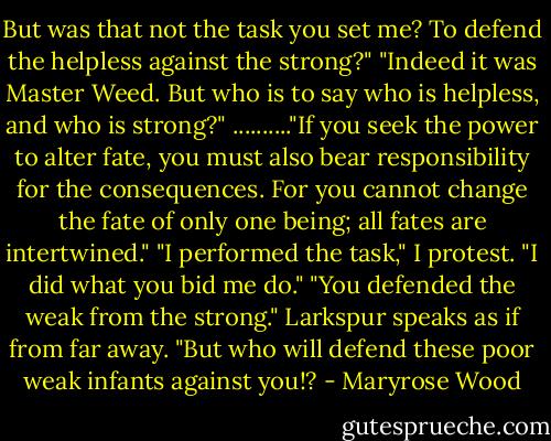 But was that not the task you set me? To defend the helpless against the strong?" "Indeed it was Master Weed. But who is to say who is helpless, and who is strong?" .........."If you seek the power to alter fate, you must also bear responsibility for the consequences. For you cannot change the fate of only one being; all fates are intertwined." "I performed the task," I protest. "I did what you bid me do." "You defended the weak from the strong." Larkspur speaks as if from far away. "But who will defend these poor weak infants against you!? - Maryrose Wood