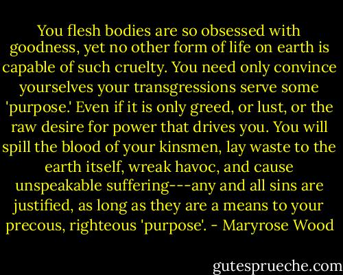 You flesh bodies are so obsessed with goodness, yet no other form of life on earth is capable of such cruelty. You need only convince yourselves your transgressions serve some 'purpose.' Even if it is only greed, or lust, or the raw desire for power that drives you. You will spill the blood of your kinsmen, lay waste to the earth itself, wreak havoc, and cause unspeakable suffering---any and all sins are justified, as long as they are a means to your precous, righteous 'purpose'. - Maryrose Wood