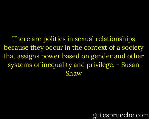 There are politics in sexual relationships because they occur in the context of a society that assigns power based on gender and other systems of inequality and privilege. - Susan Shaw