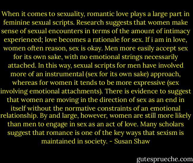 When it comes to sexuality, romantic love plays a large part in feminine sexual scripts. Research suggests that women make sense of sexual encounters in terms of the amount of intimacy experienced; love becomes a rationale for sex. If i am in love, women often reason, sex is okay. Men more easily accept sex for its own sake, with no emotional strings necessarily attached. In this way, sexual scripts for men have involved more of an instrumental (sex for its own sake) approach, whereas for women it tends to be more expressive (sex involving emotional attachments). There is evidence to suggest that women are moving in the direction of sex as an end in itself without the normative constraints of an emotional relationship. By and large, however, women are still more likely than men to engage in sex as an act of love. Many scholars suggest that romance is one of the key ways that sexism is maintained in society. - Susan Shaw