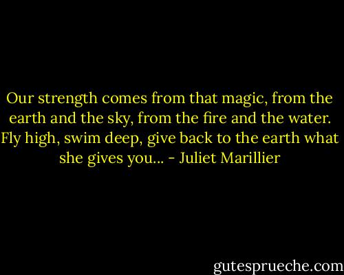 Our strength comes from that magic, from the earth and the sky, from the fire and the water. Fly high, swim deep, give back to the earth what she gives you... - Juliet Marillier