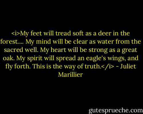 <i>My feet will tread soft as a deer in the forest.... My mind will be clear as water from the sacred well. My heart will be strong as a great oak. My spirit will spread an eagle's wings, and fly forth. This is the way of truth.</i> - Juliet Marillier