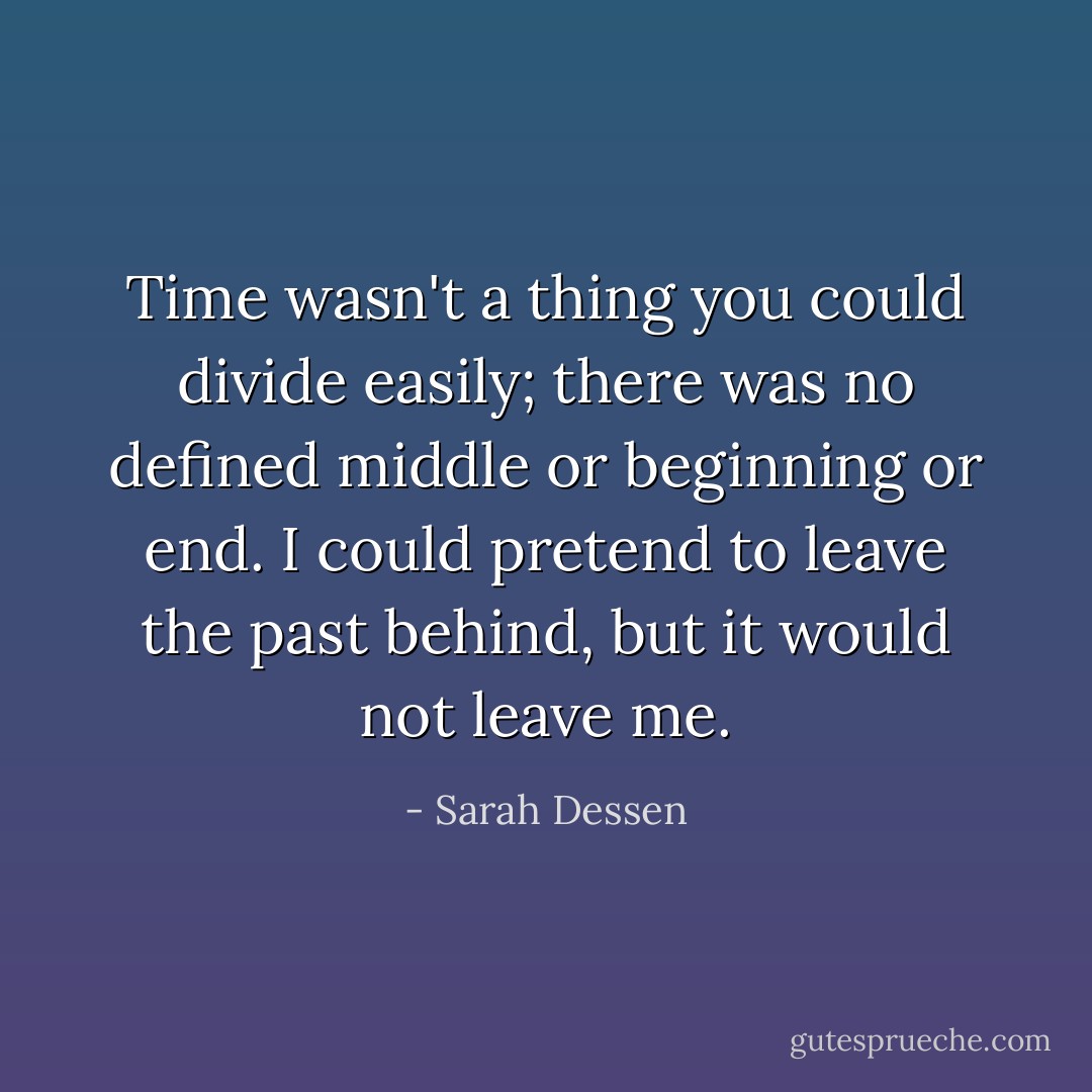 Time wasn't a thing you could divide easily; there was no defined middle or beginning or end. I could pretend to leave the past behind, but it would not leave me. - Sarah Dessen