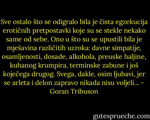 Sve ostalo što se odigralo bila je čista egzekucija erotičnih pretpostavki koje su se stekle nekako same od sebe. Ono u što su se upustili bila je mješavina različitih uzroka: davne simpatije, osamljenosti, dosade, alkohola, preuske haljine, kuhanog krumpira, terminske zabune i još koječega drugog. Svega, dakle, osim ljubavi, jer se arleta i delon zapravo nikada nisu voljeli... - Goran Tribuson