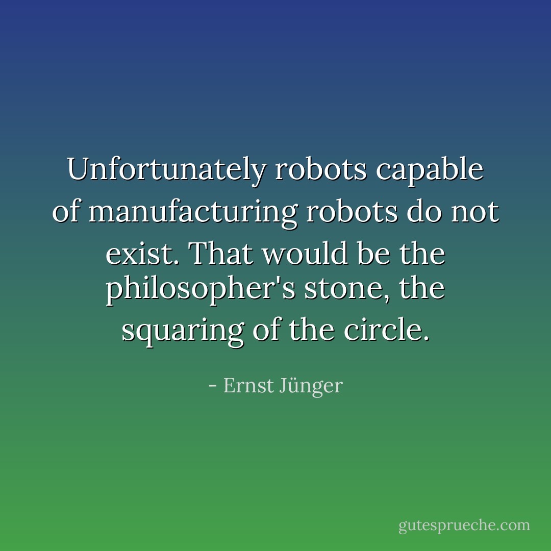 Unfortunately robots capable of manufacturing robots do not exist. That would be the philosopher's stone, the squaring of the circle. - Ernst Jünger