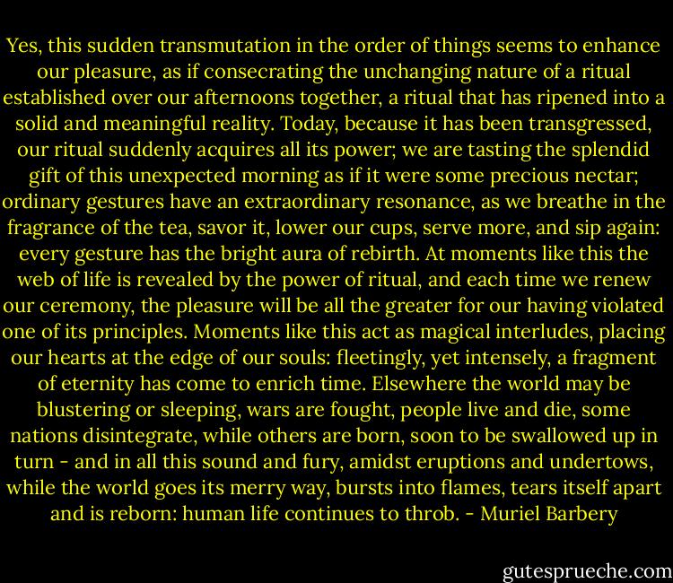 Yes, this sudden transmutation in the order of things seems to enhance our pleasure, as if consecrating the unchanging nature of a ritual established over our afternoons together, a ritual that has ripened into a solid and meaningful reality. Today, because it has been transgressed, our ritual suddenly acquires all its power; we are tasting the splendid gift of this unexpected morning as if it were some precious nectar; ordinary gestures have an extraordinary resonance, as we breathe in the fragrance of the tea, savor it, lower our cups, serve more, and sip again: every gesture has the bright aura of rebirth. At moments like this the web of life is revealed by the power of ritual, and each time we renew our ceremony, the pleasure will be all the greater for our having violated one of its principles. Moments like this act as magical interludes, placing our hearts at the edge of our souls: fleetingly, yet intensely, a fragment of eternity has come to enrich time. Elsewhere the world may be blustering or sleeping, wars are fought, people live and die, some nations disintegrate, while others are born, soon to be swallowed up in turn - and in all this sound and fury, amidst eruptions and undertows, while the world goes its merry way, bursts into flames, tears itself apart and is reborn: human life continues to throb. - Muriel Barbery