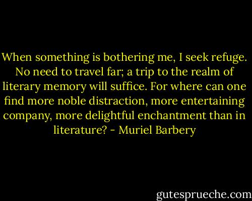 When something is bothering me, I seek refuge. No need to travel far; a trip to the realm of literary memory will suffice. For where can one find more noble distraction, more entertaining company, more delightful enchantment than in literature? - Muriel Barbery