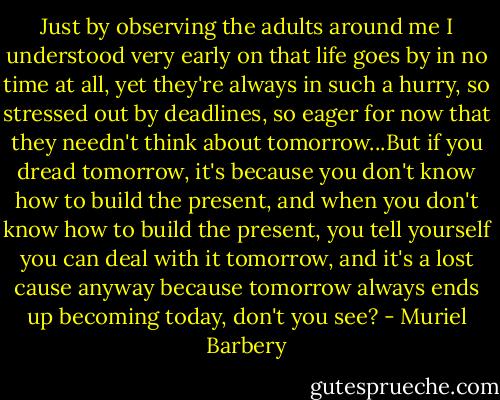 Just by observing the adults around me I understood very early on that life goes by in no time at all, yet they're always in such a hurry, so stressed out by deadlines, so eager for now that they needn't think about tomorrow...But if you dread tomorrow, it's because you don't know how to build the present, and when you don't know how to build the present, you tell yourself you can deal with it tomorrow, and it's a lost cause anyway because tomorrow always ends up becoming today, don't you see? - Muriel Barbery