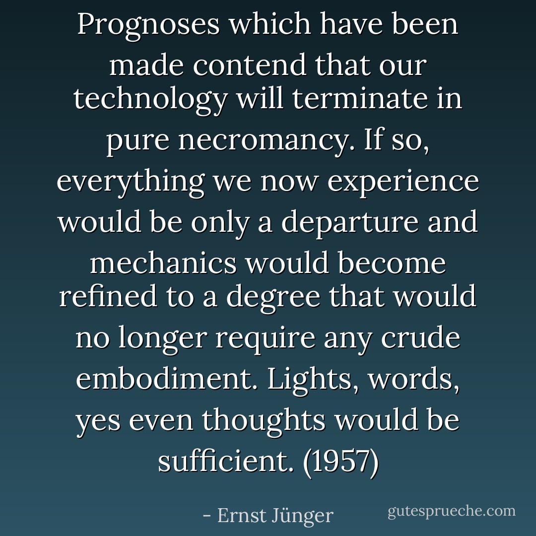Prognoses which have been made contend that our technology will terminate in pure necromancy. If so, everything we now experience would be only a departure and mechanics would become refined to a degree that would no longer require any crude embodiment. Lights, words, yes even thoughts would be sufficient. (1957) - Ernst Jünger
