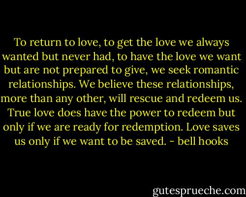 To return to love, to get the love we always wanted but never had, to have the love we want but are not prepared to give, we seek romantic relationships. We believe these relationships, more than any other, will rescue and redeem us. True love does have the power to redeem but only if we are ready for redemption. Love saves us only if we want to be saved. - bell hooks