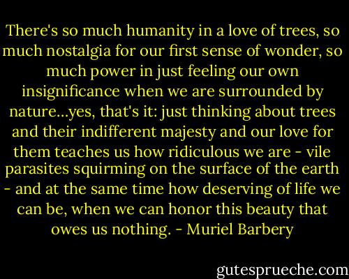 There's so much humanity in a love of trees, so much nostalgia for our first sense of wonder, so much power in just feeling our own insignificance when we are surrounded by nature…yes, that's it: just thinking about trees and their indifferent majesty and our love for them teaches us how ridiculous we are - vile parasites squirming on the surface of the earth - and at the same time how deserving of life we can be, when we can honor this beauty that owes us nothing. - Muriel Barbery